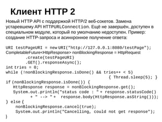 Новый HTTP API с поддержкой HTTP/2 веб-сокетов. Замена
устаревшему API HTTPURLConnection. Ещё не завершён, доступен в
специальном модуле, который по умолчанию недоступен. Пример:
создание HTTP-запроса и асинхронное получение ответа:
URI testPageURI = new URI("http://127.0.0.1:8080/testPage");
CompletableFuture<HttpResponse> nonBlockingResponse = HttpRequest
.create(testPageURI)
.GET().responseAsync();
int tries = 0;
while (!nonBlockingResponse.isDone() && tries++ < 5)
{ Thread.sleep(5); }
if (nonBlockingResponse.isDone()) {
HttpResponse response = nonBlockingResponse.get();
System.out.println("status code : " + response.statusCode()
+ " --> " + response.body(HttpResponse.asString()));
} else {
nonBlockingResponse.cancel(true);
System.out.println("Cancelling, could not get response");
}
Клиент HTTP 2
 