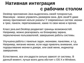 Desktop приложения Java выделялись своей топорностью.
Максимум - можно управлять размером окна. Для JavaFX даже
иконку приложения нельзя указать! У современных систем: иконки
в трее, панели, перетаскивание, какие-то свои меню и прочее.
Класс java.awt.Desktop раздвигает границы возможностей.
Например, можно реагировать на блокировку экрана,
переключение пользователей, завершение работы системы.
Улучшена работа с панелью задач, иконками, панелями, и т.д.
Например, мигание иконки, если надо привлечь внимание, или
подпрыгивание иконки в докере, или своё меню, индикатор
завершения.
Естественно, все эти радости сильно зависят от системы. В
данный момент, лучше всего дела обстоят с OS X и Windows.
Нативная интеграция
с рабочим столом
 