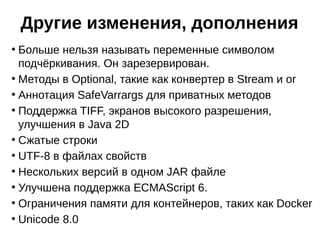 ●
Больше нельзя называть переменные символом
подчёркивания. Он зарезервирован.
●
Методы в Optional, такие как конвертер в Stream и or
●
Аннотация SafeVarrargs для приватных методов
●
Поддержка TIFF, экранов высокого разрешения,
улучшения в Java 2D
●
Сжатые строки
●
UTF-8 в файлах свойств
●
Нескольких версий в одном JAR файле
●
Улучшена поддержка ECMAScript 6.
●
Ограничения памяти для контейнеров, таких как Docker
●
Unicode 8.0
Другие изменения, дополнения
 