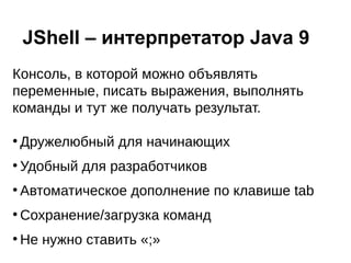 Консоль, в которой можно объявлять
переменные, писать выражения, выполнять
команды и тут же получать результат.
●
Дружелюбный для начинающих
●
Удобный для разработчиков
●
Автоматическое дополнение по клавише tab
●
Сохранение/загрузка команд
●
Не нужно ставить «;»
JShell – интерпретатор Java 9
 