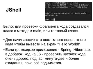 Было: для проверки фрагмента кода создавался
класс с методом main, или тестовый класс.
●
Для начинающих это шок - много непонятного
кода чтобы вывести на экран "Hello World!".
●
Если громоздкое приложение - Spring, Hibernate,
в добавок, код на JS - проверять кусочек кода
очень дорого, подчас, минута-две и более
ожидания, пока всё поднимется.
JShell
 