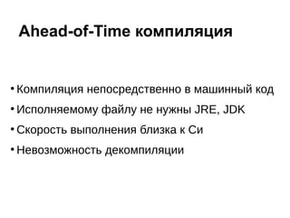 ●
Компиляция непосредственно в машинный код
●
Исполняемому файлу не нужны JRE, JDK
●
Скорость выполнения близка к Си
●
Невозможность декомпиляции
Ahead-of-Time компиляция
 