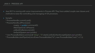 JAVA 9 - PROCESS API
▸ Java SE 9 is coming with some improvements in Process API. They have added couple new classes and
methods to ease the controlling and managing of OS processes.
▸ Sample; 
* ProcessHandle.current().pid();  
* ProcessHandle.allProcesses() 
.map(p -> p.info().command()) 
.ﬁlter(Optional::isPresent) 
.collect(Collectors.toList()) 
.forEach(System.out::println); 
* new ProcessBuilder().command("sleep", "3").start().onExit().thenAccept(System.out::println); 
* ProcessBuilder.startPipeline(List.of(new ProcessBuilder(“ls”), new ProcessBuilder(“sort”,”-u”) ));
 