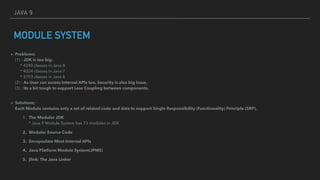 JAVA 9
MODULE SYSTEM
▸ Problems; 
(1) : JDK is too big. 
* 4240 classes in Java 8 
* 4024 classes in Java 7 
* 3793 classes in Java 6 
(2) : As User can access Internal APIs too, Security is also big issue. 
(3) : Its a bit tough to support Less Coupling between components. 
▸ Solutions; 
Each Module contains only a set of related code and data to support Single Responsibility (Functionality) Principle (SRP).
1. The Moduler JDK 
* Java 9 Module System has 73 modules in JDK
2. Modular Source Code
3. Encapsulate Most Internal APIs
4. Java Platform Module System(JPMS)
5. jlink: The Java Linker
 