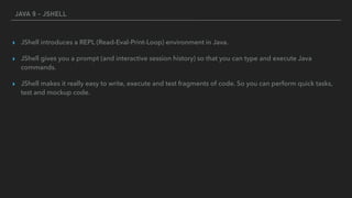 JAVA 9 - JSHELL
▸ JShell introduces a REPL (Read-Eval-Print-Loop) environment in Java.
▸ JShell gives you a prompt (and interactive session history) so that you can type and execute Java
commands.
▸ JShell makes it really easy to write, execute and test fragments of code. So you can perform quick tasks,
test and mockup code.
 