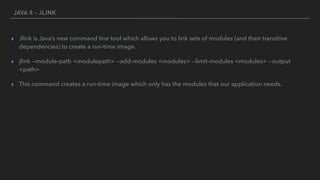 JAVA 9 - JLINK
▸ Jlink is Java’s new command line tool which allows you to link sets of modules (and their transitive
dependencies) to create a run-time image.
▸ jlink --module-path <modulepath> --add-modules <modules> --limit-modules <modules> --output
<path>
▸ This command creates a run-time image which only has the modules that our application needs.
 