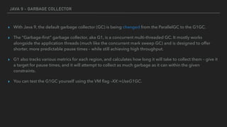 JAVA 9 - GARBAGE COLLECTOR
▸ With Java 9, the default garbage collector (GC) is being changed from the ParallelGC to the G1GC.
▸ The “Garbage-ﬁrst” garbage collector, aka G1, is a concurrent multi-threaded GC. It mostly works
alongside the application threads (much like the concurrent mark sweep GC) and is designed to offer
shorter, more predictable pause times – while still achieving high throughput.
▸ G1 also tracks various metrics for each region, and calculates how long it will take to collect them – give it
a target for pause times, and it will attempt to collect as much garbage as it can within the given
constraints.
▸ You can test the G1GC yourself using the VM ﬂag –XX:+UseG1GC.
 