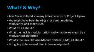 What? & Why?
• Java 9 was delayed so many times because of Project Jigsaw.
• You might have been hearing a lot about modules,
modularity, and other stuff.
• What it’s all about?
• What the heck is modularization and what do we mean by a
modularized platform?
• What's the Java Platform Module System (JPMS) all about?
• Is it going to be a revolution in Java ecosystem?
 