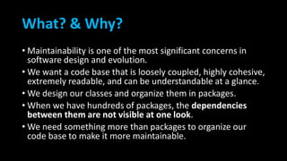 What? & Why?
• Maintainability is one of the most significant concerns in
software design and evolution.
• We want a code base that is loosely coupled, highly cohesive,
extremely readable, and can be understandable at a glance.
• We design our classes and organize them in packages.
• When we have hundreds of packages, the dependencies
between them are not visible at one look.
• We need something more than packages to organize our
code base to make it more maintainable.
 