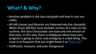 What? & Why?
• Another problem is the Java classpath and how it runs our
codes.
• All JAR classes and libraries are flattened into the classpath.
When these JAR files have multiple version of a class on the
runtime, the Java ClassLoader can load only one version of
that class. In this way, there is ambiguity about how your
program is going to work, and ambiguity is a bad thing. This
issue is so frequent that you might know it as “JAR Hell.”
• Inefficient, Insecure, and even Dangerous!
 