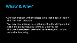 What? & Why?
• Another problem with the classpath is that it doesn’t follow
the “Fail First” principle.
• You may have missing classes that exist in the classpath, but
not in the production environment. Until you get
the JavaClassDefError exception at runtime, you can’t be
sure what is missing.
 