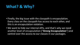 What? & Why?
• Finally, the big issue with the classpath is encapsulation.
Every class on the classpath has access to each other, and
this is an encapsulation violation.
• We want to hide our internal APIs, and that’s why we need
another level of encapsulation (“Strong Encapsulation”) and
control over the access to our classes in our packages.
 
