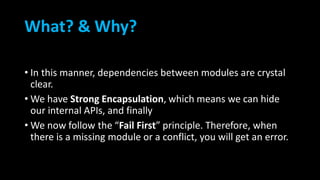What? & Why?
• In this manner, dependencies between modules are crystal
clear.
• We have Strong Encapsulation, which means we can hide
our internal APIs, and finally
• We now follow the “Fail First” principle. Therefore, when
there is a missing module or a conflict, you will get an error.
 