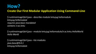 How?
Create Our First Modular Application Using Command-Line
$ runtimeimagebinjava --describe-module kntujug.hellomodule
kntujug.hellomodule
requires java.base mandated
contains ir.ac.kntu
$ runtimeimagebinjava --module kntujug.hellomodule/ir.ac.kntu.HelloWorld
Hello World
$ runtimeimagebinjava --list-modules
java.base@9.0.1
kntujug.hellomodule
 