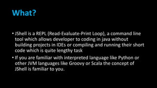 What?
• JShell is a REPL (Read-Evaluate-Print Loop), a command line
tool which allows developer to coding in java without
building projects in IDEs or compiling and running their short
code which is quite lengthy task
• If you are familiar with interpreted language like Python or
other JVM languages like Groovy or Scala the concept of
JShell is familiar to you.
 