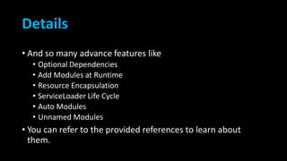 Details
• And so many advance features like
• Optional Dependencies
• Add Modules at Runtime
• Resource Encapsulation
• ServiceLoader Life Cycle
• Auto Modules
• Unnamed Modules
• You can refer to the provided references to learn about
them.
 