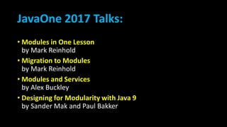 JavaOne 2017 Talks:
• Modules in One Lesson
by Mark Reinhold
• Migration to Modules
by Mark Reinhold
• Modules and Services
by Alex Buckley
• Designing for Modularity with Java 9
by Sander Mak and Paul Bakker
 