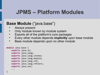 JPMS – Platform Modules
Base Module (“java.base”)

Always present

Only module known by module system

Exports all of the platform's core packages

Every other module depends implicitly upon base module

Base module depends upon no other module
module java.base {
exports java.io;
exports java.lang;
exports java.lang.invoke;
exports java.lang.module;
exports java.lang.ref;
exports java.lang.reflect;
exports java.net;
...
}
 