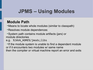 JPMS – Using Modules
Module Path

Means to locate whole modules (similar to classpath)

Resolves module dependences

System path contains module artifacts (jars) or
module directories
e.g. %JAVA_HOME%/jmods;libs

If the module system is unable to find a dependent module
or if it encounters two modules w/ same name
then the compiler or virtual machine report an error and exits
 