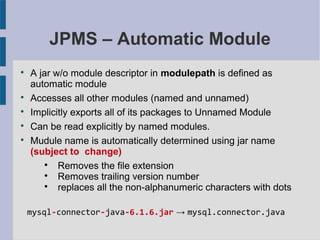 JPMS – Automatic Module

A jar w/o module descriptor in modulepath is defined as
automatic module

Accesses all other modules (named and unnamed)

Implicitly exports all of its packages to Unnamed Module

Can be read explicitly by named modules.

Mudule name is automatically determined using jar name
(subject to change)

Removes the file extension

Removes trailing version number

replaces all the non-alphanumeric characters with dots
mysql-connector-java-6.1.6.jar → mysql.connector.java
 