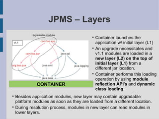 
Besides application modules, new layer may contain upgradable
platform modules as soon as they are loaded from a different location.

During resolution process, modules in new layer can read modules in
lower layers.
CONTAINER
JPMS – Layers
Upgradeable modules
v1.0v1.1

Container launches the
application w/ initial layer (L1)

An upgrade necessitates and
v1.1 modules are loaded in a
new layer (L2) on the top of
initial layer (L1) from a
different jar location.

Container performs this loading
operation by using module
reflection API's and dynamic
class loading.
 