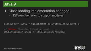 sbordet@webtide.com
Java 9
● Class loading implementation changed
○ Different behavior to support modules
ClassLoader sysCL = ClassLoader.getSystemClassLoader();
// Throws ClassCastException now!
URLClassLoader urlCL = (URLClassLoader)sysCL;
 