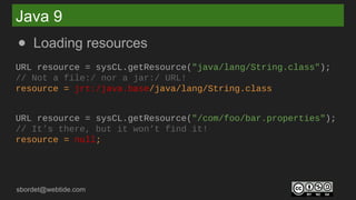 sbordet@webtide.com
Java 9
● Loading resources
URL resource = sysCL.getResource("java/lang/String.class");
// Not a file:/ nor a jar:/ URL!
resource = jrt:/java.base/java/lang/String.class
URL resource = sysCL.getResource("/com/foo/bar.properties");
// It’s there, but it won’t find it!
resource = null;
 