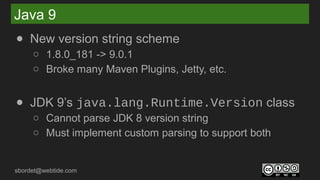 sbordet@webtide.com
Java 9
● New version string scheme
○ 1.8.0_181 -> 9.0.1
○ Broke many Maven Plugins, Jetty, etc.
● JDK 9’s java.lang.Runtime.Version class
○ Cannot parse JDK 8 version string
○ Must implement custom parsing to support both
 