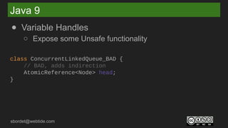 sbordet@webtide.com
Java 9
● Variable Handles
○ Expose some Unsafe functionality
class ConcurrentLinkedQueue_BAD {
// BAD, adds indirection
AtomicReference<Node> head;
}
 