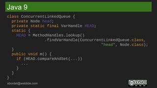 sbordet@webtide.com
Java 9
class ConcurrentLinkedQueue {
private Node head;
private static final VarHandle HEAD;
static {
HEAD = MethodHandles.lookup()
.findVarHandle(ConcurrentLinkedQueue.class,
"head", Node.class);
}
public void m() {
if (HEAD.compareAndSet(...))
...
}
}
}
 
