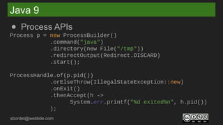 sbordet@webtide.com
Java 9
● Process APIs
Process p = new ProcessBuilder()
.command("java")
.directory(new File("/tmp"))
.redirectOutput(Redirect.DISCARD)
.start();
ProcessHandle.of(p.pid())
.orElseThrow(IllegalStateException::new)
.onExit()
.thenAccept(h ->
System.err.printf("%d exited%n", h.pid())
);
 