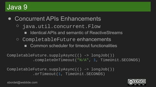 sbordet@webtide.com
Java 9
● Concurrent APIs Enhancements
○ java.util.concurrent.Flow
■ Identical APIs and semantic of ReactiveStreams
○ CompletableFuture enhancements
■ Common scheduler for timeout functionalities
CompletableFuture.supplyAsync(() -> longJob())
.completeOnTimeout("N/A", 1, TimeUnit.SECONDS)
CompletableFuture.supplyAsync(() -> longJob())
.orTimeout(1, TimeUnit.SECONDS)
 