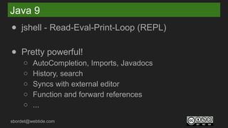 sbordet@webtide.com
Java 9
● jshell - Read-Eval-Print-Loop (REPL)
● Pretty powerful!
○ AutoCompletion, Imports, Javadocs
○ History, search
○ Syncs with external editor
○ Function and forward references
○ ...
 