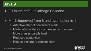 sbordet@webtide.com
Java 9
● G1 is the default Garbage Collector
● Much improved from 8 and even better in 11
○ Adaptive start of concurrent mark
○ Made internal data structures more concurrent
○ More phases parallelized
○ Reduced contention
○ Reduced memory consumption
 