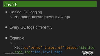 sbordet@webtide.com
Java 9
● Unified GC logging
○ Not compatible with previous GC logs
● Every GC logs differently
● Example
○ -
Xlog:gc*,ergo*=trace,ref*=debug:file=log
s/gc.log:time,level,tags
 