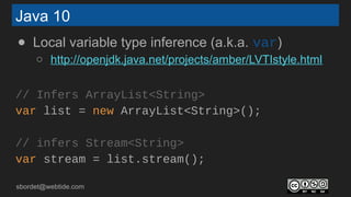sbordet@webtide.com
Java 10
● Local variable type inference (a.k.a. var)
○ http://openjdk.java.net/projects/amber/LVTIstyle.html
// Infers ArrayList<String>
var list = new ArrayList<String>();
// infers Stream<String>
var stream = list.stream();
 