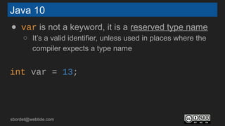 sbordet@webtide.com
Java 10
● var is not a keyword, it is a reserved type name
○ It’s a valid identifier, unless used in places where the
compiler expects a type name
int var = 13;
 