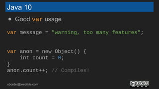sbordet@webtide.com
Java 10
● Good var usage
var message = "warning, too many features";
var anon = new Object() {
int count = 0;
}
anon.count++; // Compiles!
 