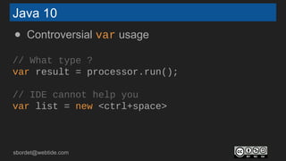 sbordet@webtide.com
Java 10
● Controversial var usage
// What type ?
var result = processor.run();
// IDE cannot help you
var list = new <ctrl+space>
 