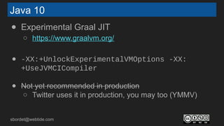 sbordet@webtide.com
Java 10
● Experimental Graal JIT
○ https://www.graalvm.org/
● -XX:+UnlockExperimentalVMOptions -XX:
+UseJVMCICompiler
● Not yet recommended in production
○ Twitter uses it in production, you may too (YMMV)
 