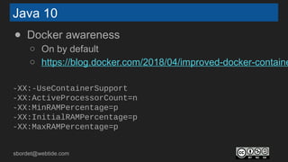 sbordet@webtide.com
Java 10
● Docker awareness
○ On by default
○ https://blog.docker.com/2018/04/improved-docker-containe
-XX:-UseContainerSupport
-XX:ActiveProcessorCount=n
-XX:MinRAMPercentage=p
-XX:InitialRAMPercentage=p
-XX:MaxRAMPercentage=p
 