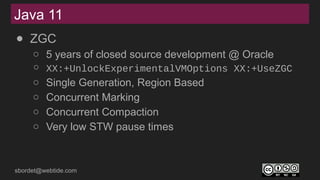 sbordet@webtide.com
● ZGC
○ 5 years of closed source development @ Oracle
○ XX:+UnlockExperimentalVMOptions XX:+UseZGC
○ Single Generation, Region Based
○ Concurrent Marking
○ Concurrent Compaction
○ Very low STW pause times
Java 11
 