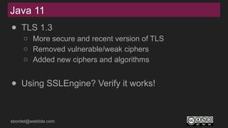 sbordet@webtide.com
Java 11
● TLS 1.3
○ More secure and recent version of TLS
○ Removed vulnerable/weak ciphers
○ Added new ciphers and algorithms
● Using SSLEngine? Verify it works!
 