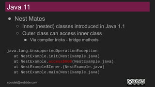 sbordet@webtide.com
Java 11
● Nest Mates
○ Inner (nested) classes introduced in Java 1.1
○ Outer class can access inner class
■ Via compiler tricks - bridge methods
java.lang.UnsupportedOperationException
at NestExample.init(NestExample.java)
at NestExample.access$000(NestExample.java)
at NestExample$Inner.(NestExample.java)
at NestExample.main(NestExample.java)
 