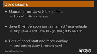 sbordet@webtide.com
Conclusions
● Upgrade from Java 8 takes time
○ Lots of runtime changes
● Java 8 will be soon unmaintained / unavailable
○ Skip Java 9 and Java 10 - go straight to Java 11
● Lots of good stuff and more coming
○ And coming every 6 months now!
 