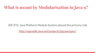 What is meant by Modularisation in Java 9?
JSR 376: Java Platform Module System played the primary role
http://openjdk.java.net/projects/jigsaw/spec/
 