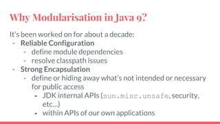 It’s been worked on for about a decade:
- Reliable Configuration
- define module dependencies
- resolve classpath issues
- Strong Encapsulation
- define or hiding away what’s not intended or necessary
for public access
- JDK internal APIs (sun.misc.unsafe, security,
etc…)
- within APIs of our own applications
Why Modularisation in Java 9?
 