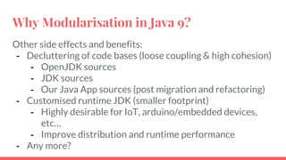 Other side effects and benefits:
- Decluttering of code bases (loose coupling & high cohesion)
- OpenJDK sources
- JDK sources
- Our Java App sources (post migration and refactoring)
- Customised runtime JDK (smaller footprint)
- Highly desirable for IoT, arduino/embedded devices,
etc…
- Improve distribution and runtime performance
- Any more?
Why Modularisation in Java 9?
 