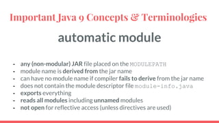automatic module
- any (non-modular) JAR file placed on the MODULEPATH
- module name is derived from the jar name
- can have no module name if compiler fails to derive from the jar name
- does not contain the module descriptor file module-info.java
- exports everything
- reads all modules including unnamed modules
- not open for reflective access (unless directives are used)
Important Java 9 Concepts & Terminologies
 