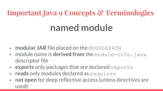 named module
- modular JAR file placed on the MODULEPATH
- module name is derived from the module-info.java
descriptor file
- exports only packages that are declared exports
- reads only modules declared as requires
- not open for deep reflective access (unless directives are
used)
Important Java 9 Concepts & Terminologies
 